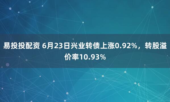 易投投配资 6月23日兴业转债上涨0.92%，转股溢价率10.93%