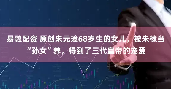 易融配资 原创朱元璋68岁生的女儿，被朱棣当“孙女”养，得到了三代皇帝的宠爱